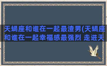 天蝎座和谁在一起最渣男(天蝎座和谁在一起幸福感最强烈 走进天蝎)